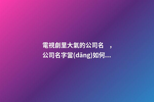 電視劇里大氣的公司名，公司名字當(dāng)如何設(shè)計(jì)好？